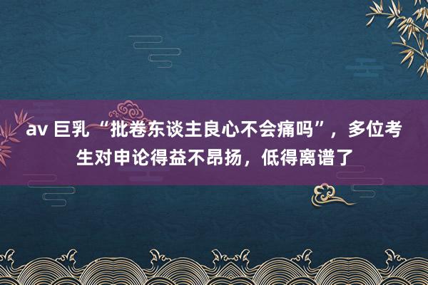 av 巨乳 “批卷东谈主良心不会痛吗”，多位考生对申论得益不昂扬，低得离谱了