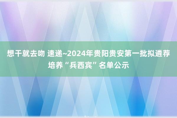 想干就去吻 速递~2024年贵阳贵安第一批拟遴荐培养“兵西宾”名单公示