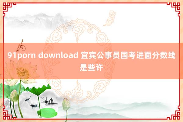 91porn download 宜宾公事员国考进面分数线是些许