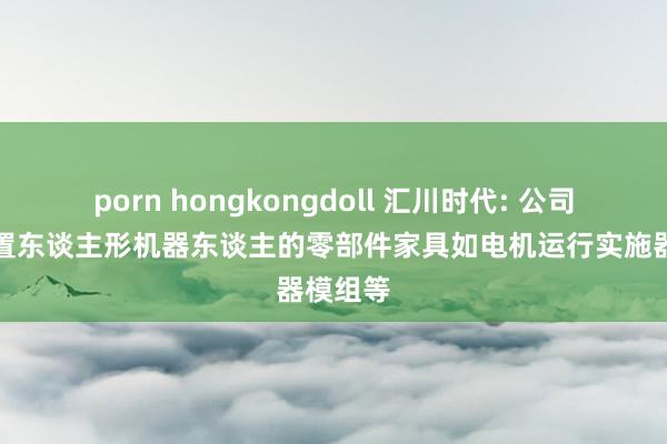 porn hongkongdoll 汇川时代: 公司正在设置东谈主形机器东谈主的零部件家具如电机运行实施器模组等