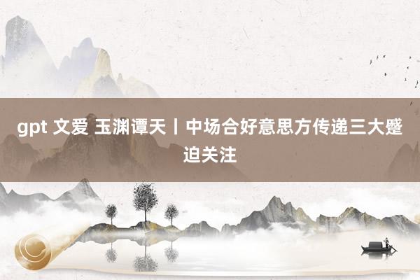 gpt 文爱 玉渊谭天丨中场合好意思方传递三大蹙迫关注