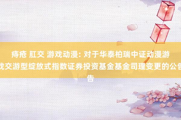 痔疮 肛交 游戏动漫: 对于华泰柏瑞中证动漫游戏交游型绽放式指数证券投资基金基金司理变更的公告