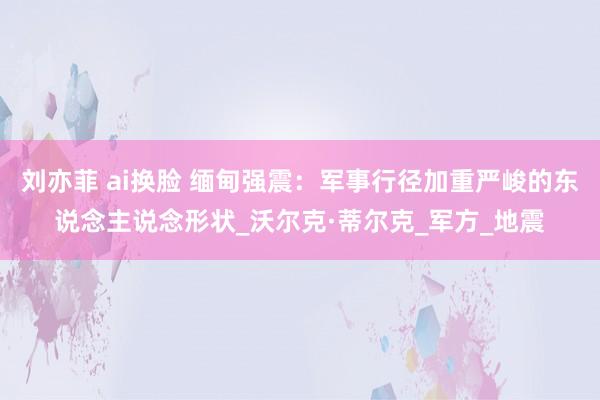 刘亦菲 ai换脸 缅甸强震：军事行径加重严峻的东说念主说念形状_沃尔克·蒂尔克_军方_地震