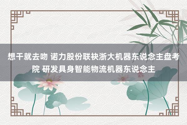 想干就去吻 诺力股份联袂浙大机器东说念主盘考院 研发具身智能物流机器东说念主