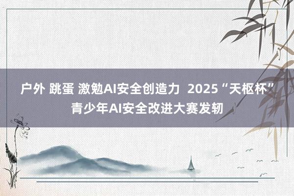 户外 跳蛋 激勉AI安全创造力  2025“天枢杯”青少年AI安全改进大赛发轫