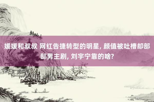 媛媛和叔叔 网红告捷转型的明星, 颜值被吐槽却部部男主剧, 刘宇宁靠的啥?