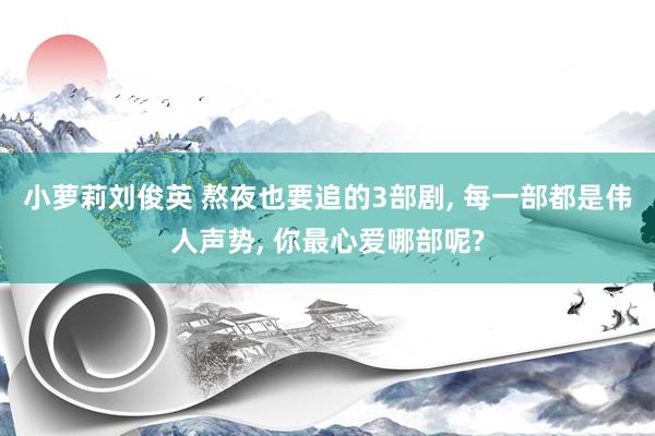 小萝莉刘俊英 熬夜也要追的3部剧, 每一部都是伟人声势, 你最心爱哪部呢?