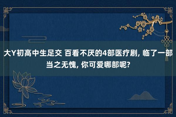 大Y初高中生足交 百看不厌的4部医疗剧, 临了一部当之无愧, 你可爱哪部呢?