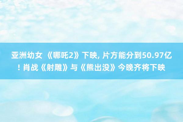 亚洲幼女 《哪吒2》下映, 片方能分到50.97亿! 肖战《射雕》与《熊出没》今晚齐将下映