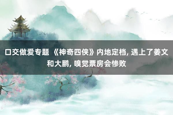 口交做爱专题 《神奇四侠》内地定档, 遇上了姜文和大鹏, 嗅觉票房会惨败