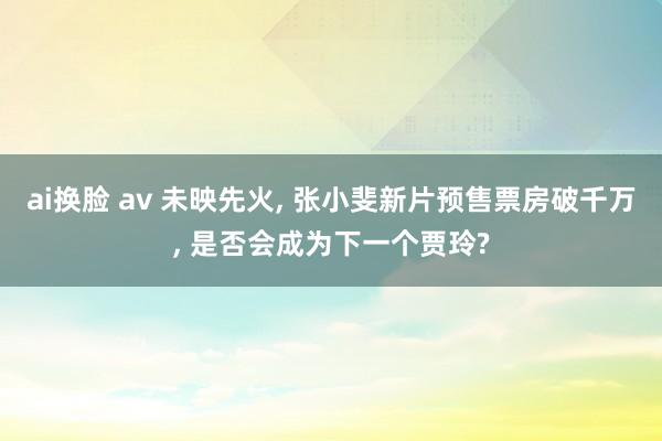 ai换脸 av 未映先火, 张小斐新片预售票房破千万, 是否会成为下一个贾玲?
